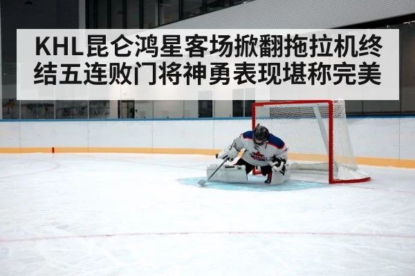 KHL昆仑鸿星客场掀翻拖拉机终结五连败门将神勇表现堪称完美